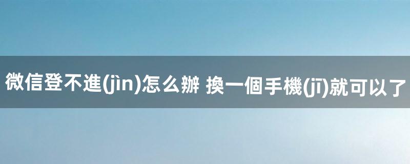 微信登不進(jìn)怎么辦 換一個手機(jī)就可以了（微信換個手機(jī)老是登錄不上去)